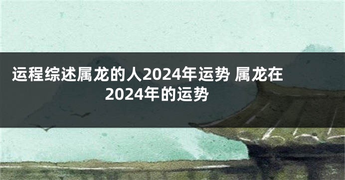 运程综述属龙的人2024年运势 属龙在2024年的运势