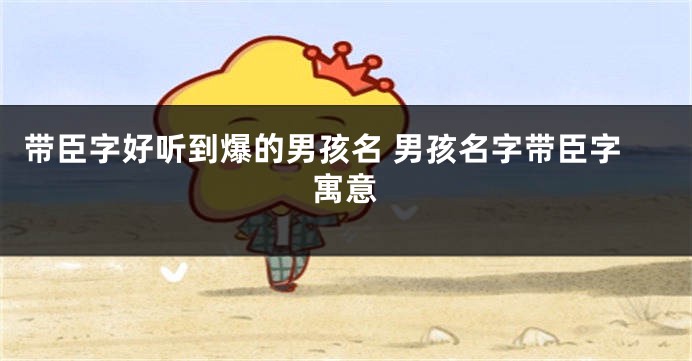 带臣字好听到爆的男孩名 男孩名字带臣字寓意