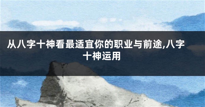 从八字十神看最适宜你的职业与前途,八字十神运用
