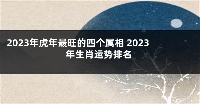 2023年虎年最旺的四个属相 2023年生肖运势排名
