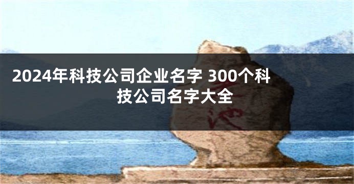 2024年科技公司企业名字 300个科技公司名字大全