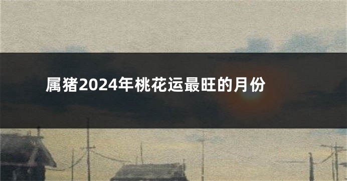 属猪2024年桃花运最旺的月份