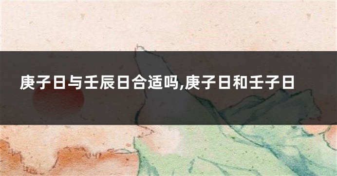 庚子日与壬辰日合适吗,庚子日和壬子日