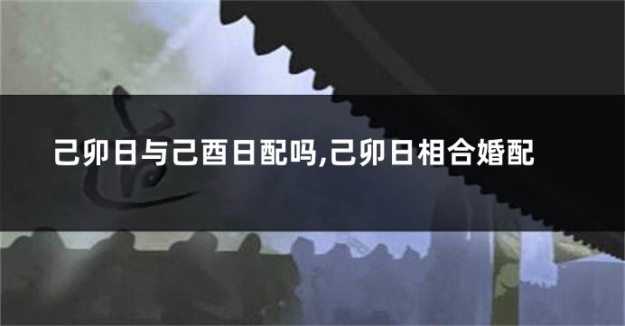 己卯日与己酉日配吗,己卯日相合婚配