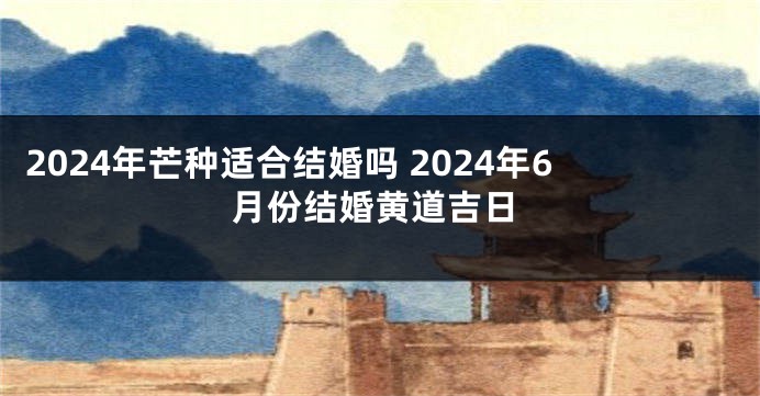 2024年芒种适合结婚吗 2024年6月份结婚黄道吉日