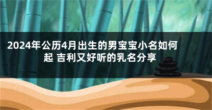 2024年公历4月出生的男宝宝小名如何起 吉利又好听的乳名分享