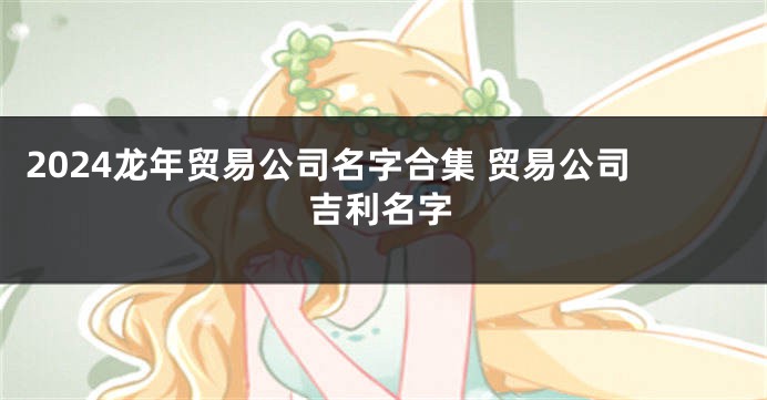 2024龙年贸易公司名字合集 贸易公司吉利名字