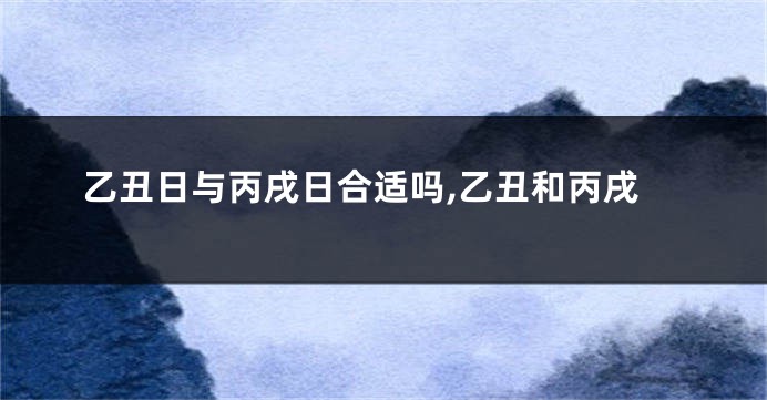 乙丑日与丙戌日合适吗,乙丑和丙戌