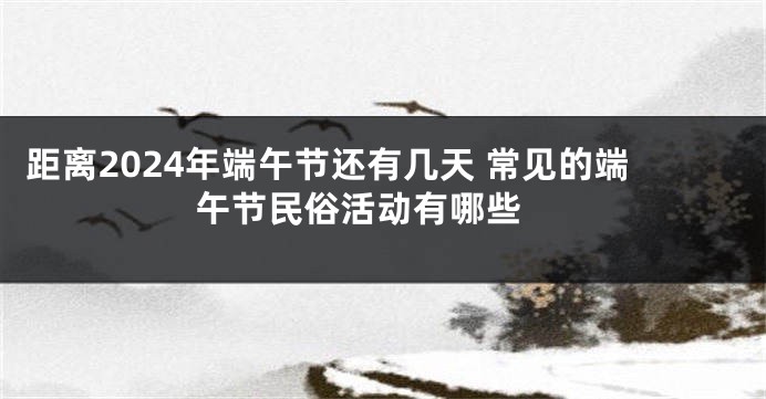 距离2024年端午节还有几天 常见的端午节民俗活动有哪些 