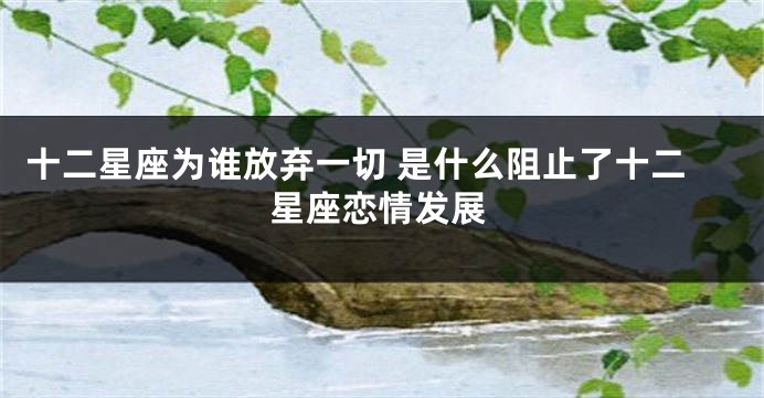 十二星座为谁放弃一切 是什么阻止了十二星座恋情发展