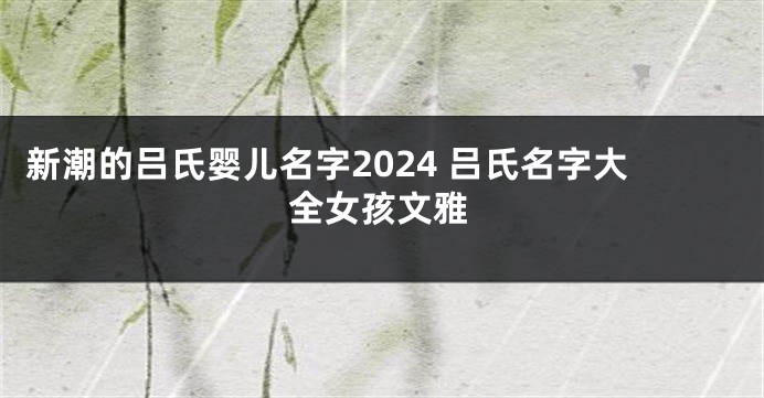 新潮的吕氏婴儿名字2024 吕氏名字大全女孩文雅