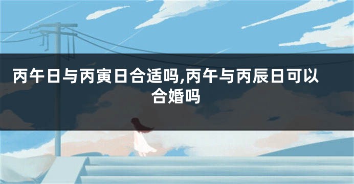 丙午日与丙寅日合适吗,丙午与丙辰日可以合婚吗