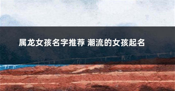 属龙女孩名字推荐 潮流的女孩起名