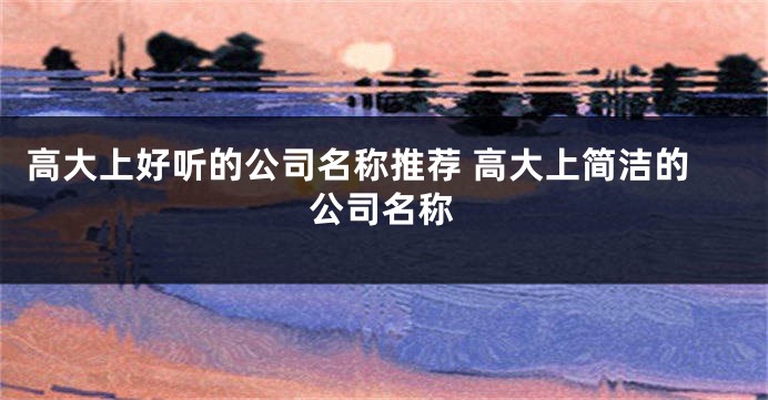 高大上好听的公司名称推荐 高大上简洁的公司名称