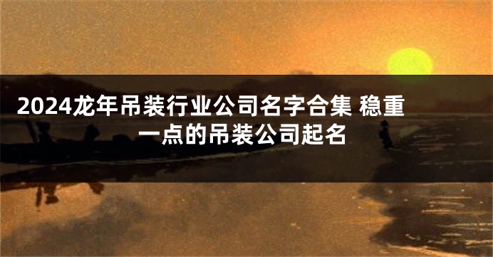 2024龙年吊装行业公司名字合集 稳重一点的吊装公司起名