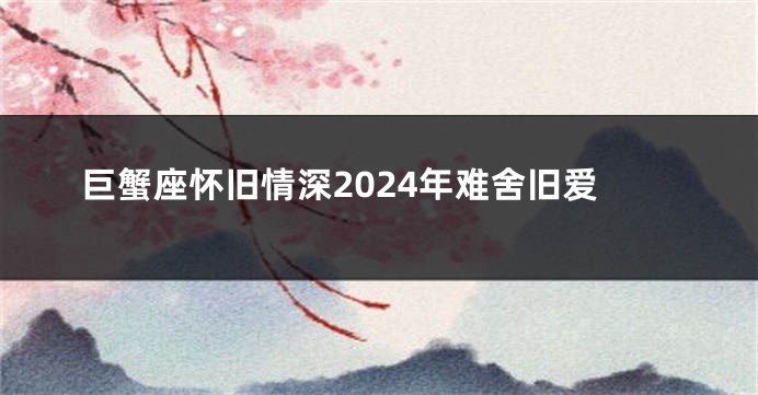 巨蟹座怀旧情深2024年难舍旧爱