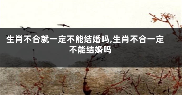 生肖不合就一定不能结婚吗,生肖不合一定不能结婚吗