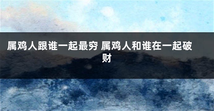 属鸡人跟谁一起最穷 属鸡人和谁在一起破财