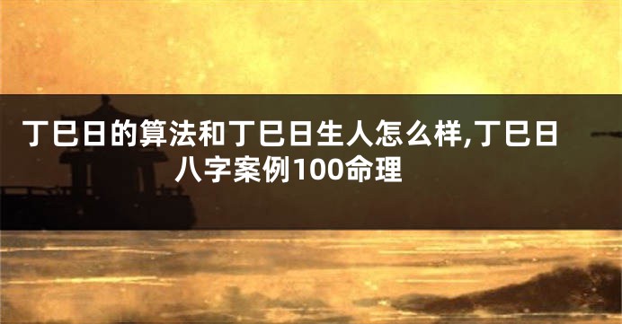 丁巳日的算法和丁巳日生人怎么样,丁巳日八字案例100命理