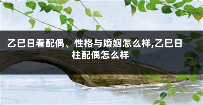 乙巳日看配偶、性格与婚姻怎么样,乙巳日柱配偶怎么样