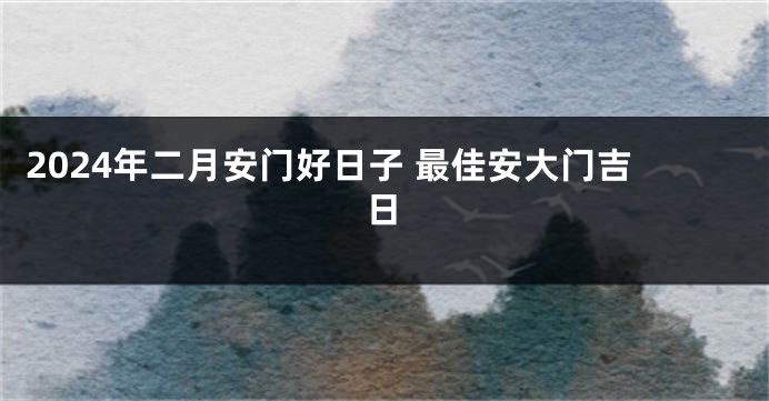 2024年二月安门好日子 最佳安大门吉日