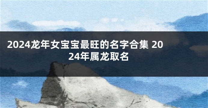 2024龙年女宝宝最旺的名字合集 2024年属龙取名
