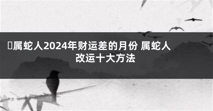 ​属蛇人2024年财运差的月份 属蛇人改运十大方法