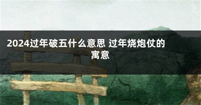 2024过年破五什么意思 过年烧炮仗的寓意