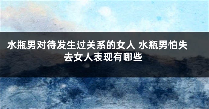 水瓶男对待发生过关系的女人 水瓶男怕失去女人表现有哪些