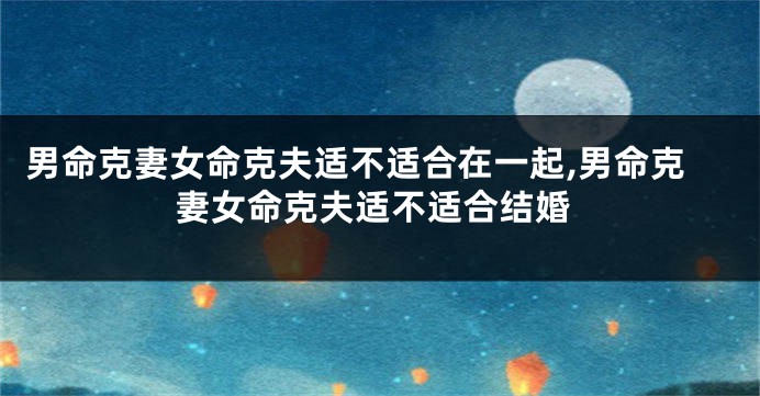 男命克妻女命克夫适不适合在一起,男命克妻女命克夫适不适合结婚