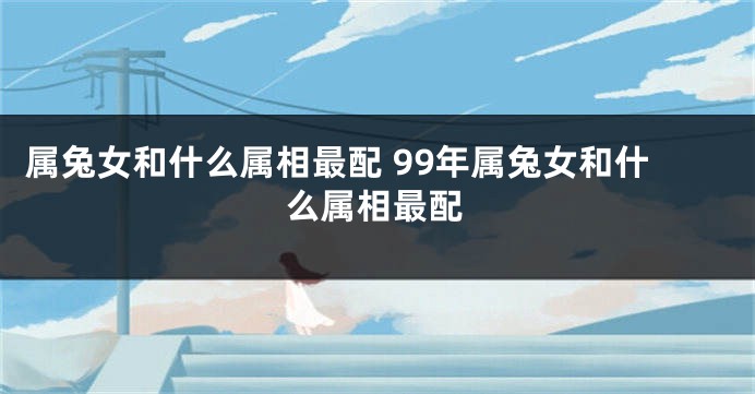 属兔女和什么属相最配 99年属兔女和什么属相最配