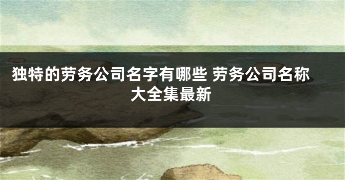 独特的劳务公司名字有哪些 劳务公司名称大全集最新