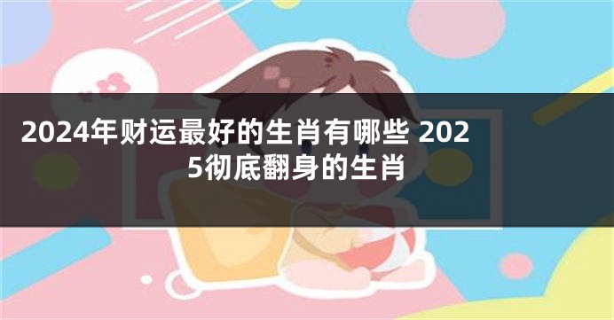 2024年财运最好的生肖有哪些 2025彻底翻身的生肖