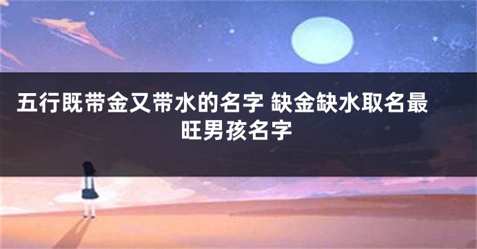 五行既带金又带水的名字 缺金缺水取名最旺男孩名字