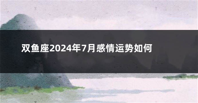 双鱼座2024年7月感情运势如何
