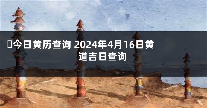 ​今日黄历查询 2024年4月16日黄道吉日查询
