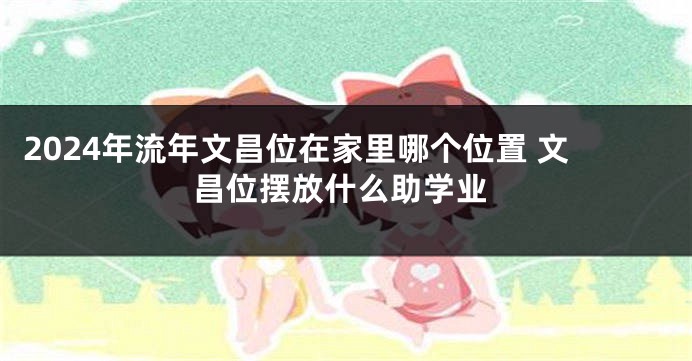 2024年流年文昌位在家里哪个位置 文昌位摆放什么助学业
