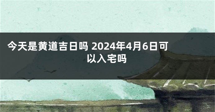 今天是黄道吉日吗 2024年4月6日可以入宅吗