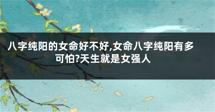 八字纯阳的女命好不好,女命八字纯阳有多可怕?天生就是女强人