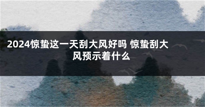 2024惊蛰这一天刮大风好吗 惊蛰刮大风预示着什么