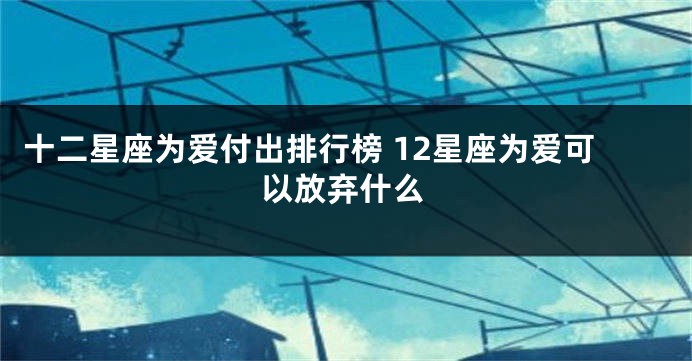 十二星座为爱付出排行榜 12星座为爱可以放弃什么