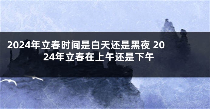 2024年立春时间是白天还是黑夜 2024年立春在上午还是下午
