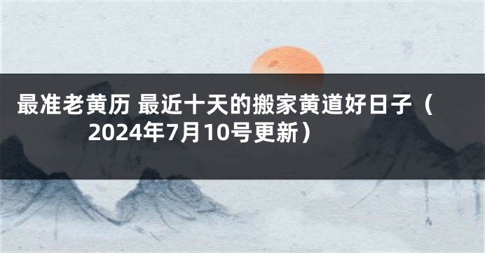 最准老黄历 最近十天的搬家黄道好日子（2024年7月10号更新）