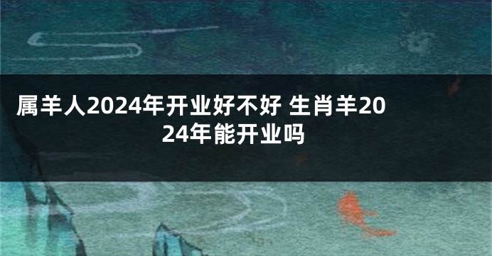属羊人2024年开业好不好 生肖羊2024年能开业吗