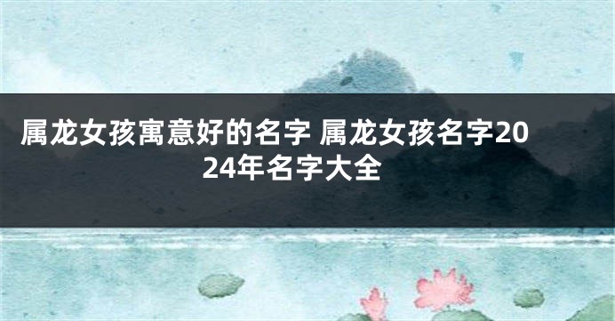 属龙女孩寓意好的名字 属龙女孩名字2024年名字大全