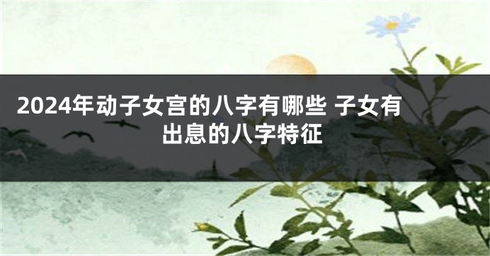 2024年动子女宫的八字有哪些 子女有出息的八字特征