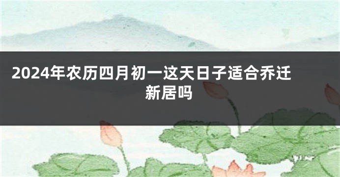 2024年农历四月初一这天日子适合乔迁新居吗