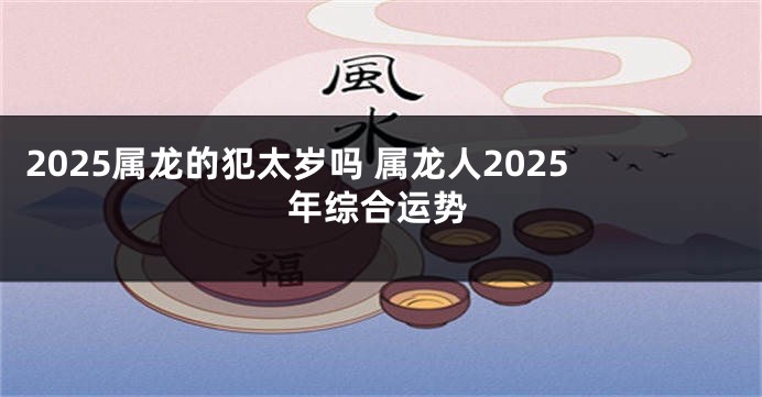 2025属龙的犯太岁吗 属龙人2025年综合运势