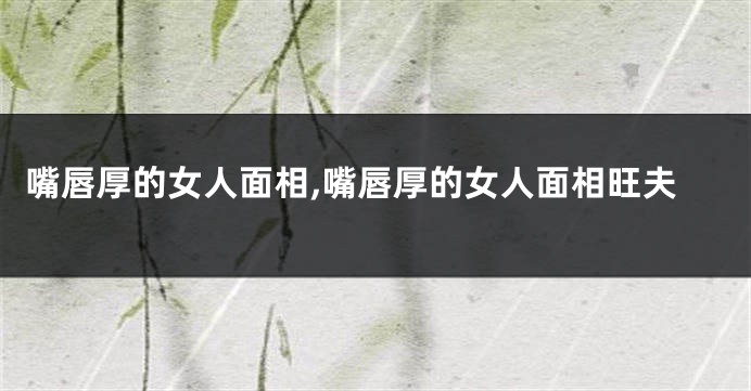 嘴唇厚的女人面相,嘴唇厚的女人面相旺夫