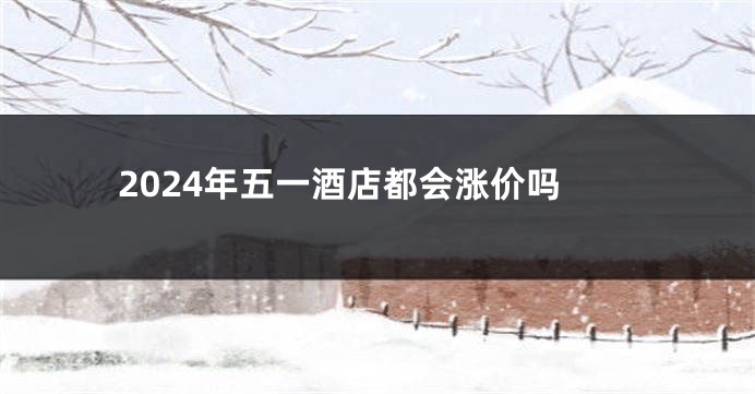 2024年五一酒店都会涨价吗